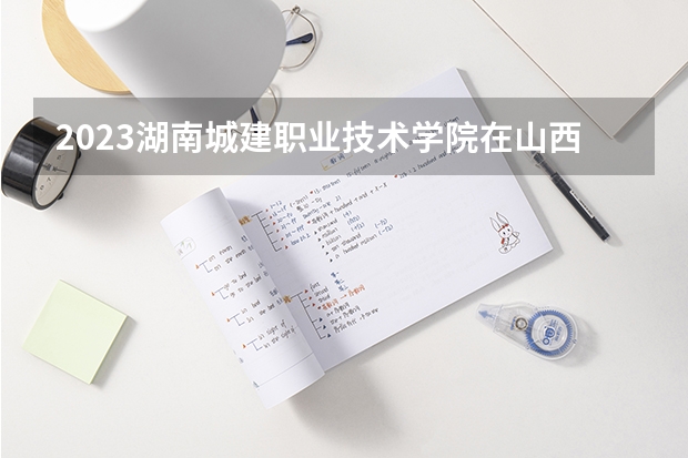 2023湖南城建职业技术学院在山西高考各专业计划招多少人