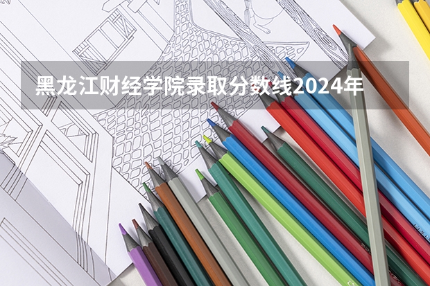 黑龙江财经学院录取分数线2024年是多少分(附各省录取最低分)