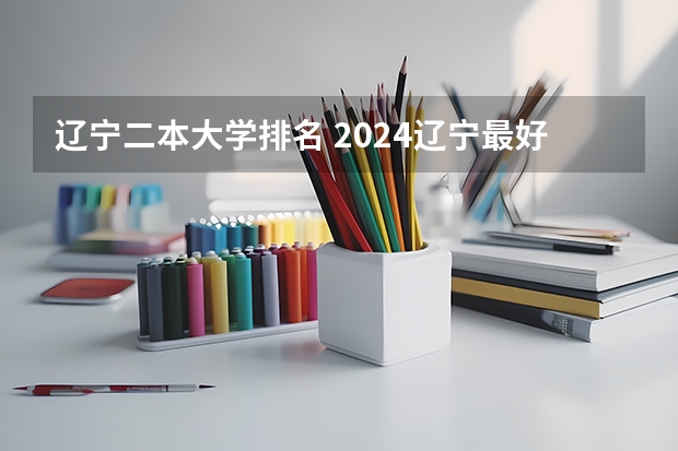 辽宁二本大学排名 2024辽宁最好的10所公办二本大学
