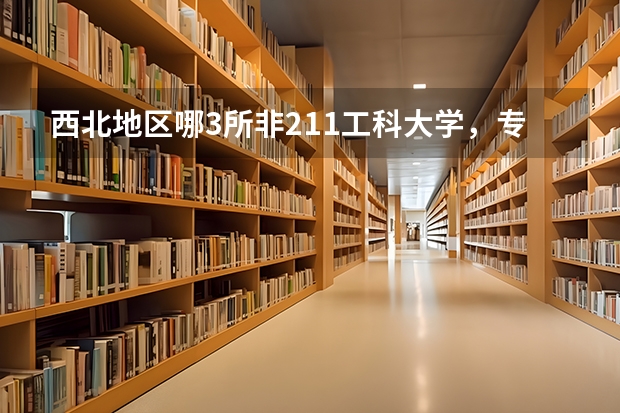 西北地区哪3所非211工科大学，专业实力赶超985，值得报考？ 安徽双非大学排名前十