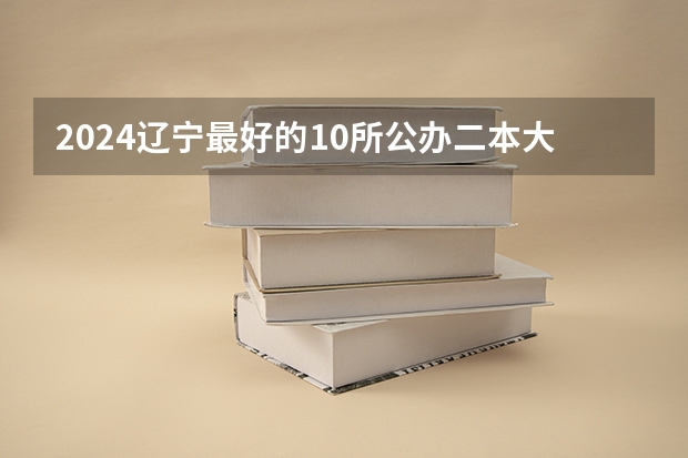 2024辽宁最好的10所公办二本大学（2024江苏50所二本公办大学排名）