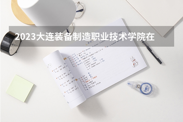 2023大连装备制造职业技术学院在山西高考各专业计划招多少人