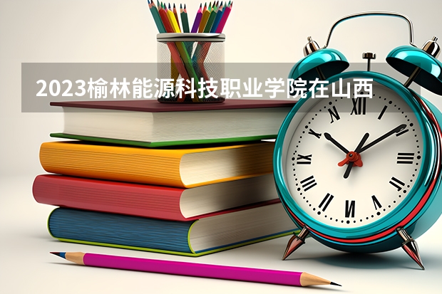 2023榆林能源科技职业学院在山西高考各专业计划招多少人