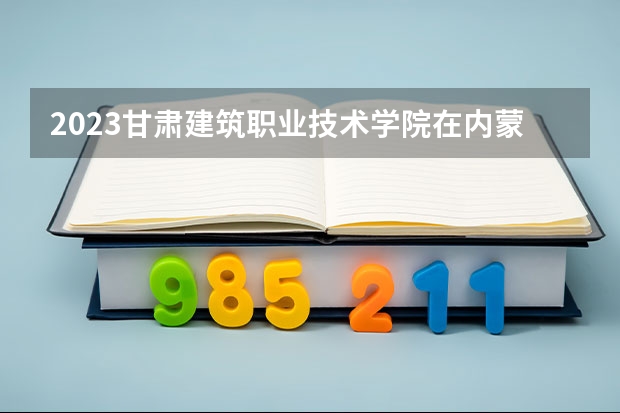 2023甘肃建筑职业技术学院在内蒙古高考各专业计划招多少人