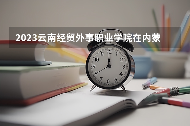 2023云南经贸外事职业学院在内蒙古高考各专业计划招多少人
